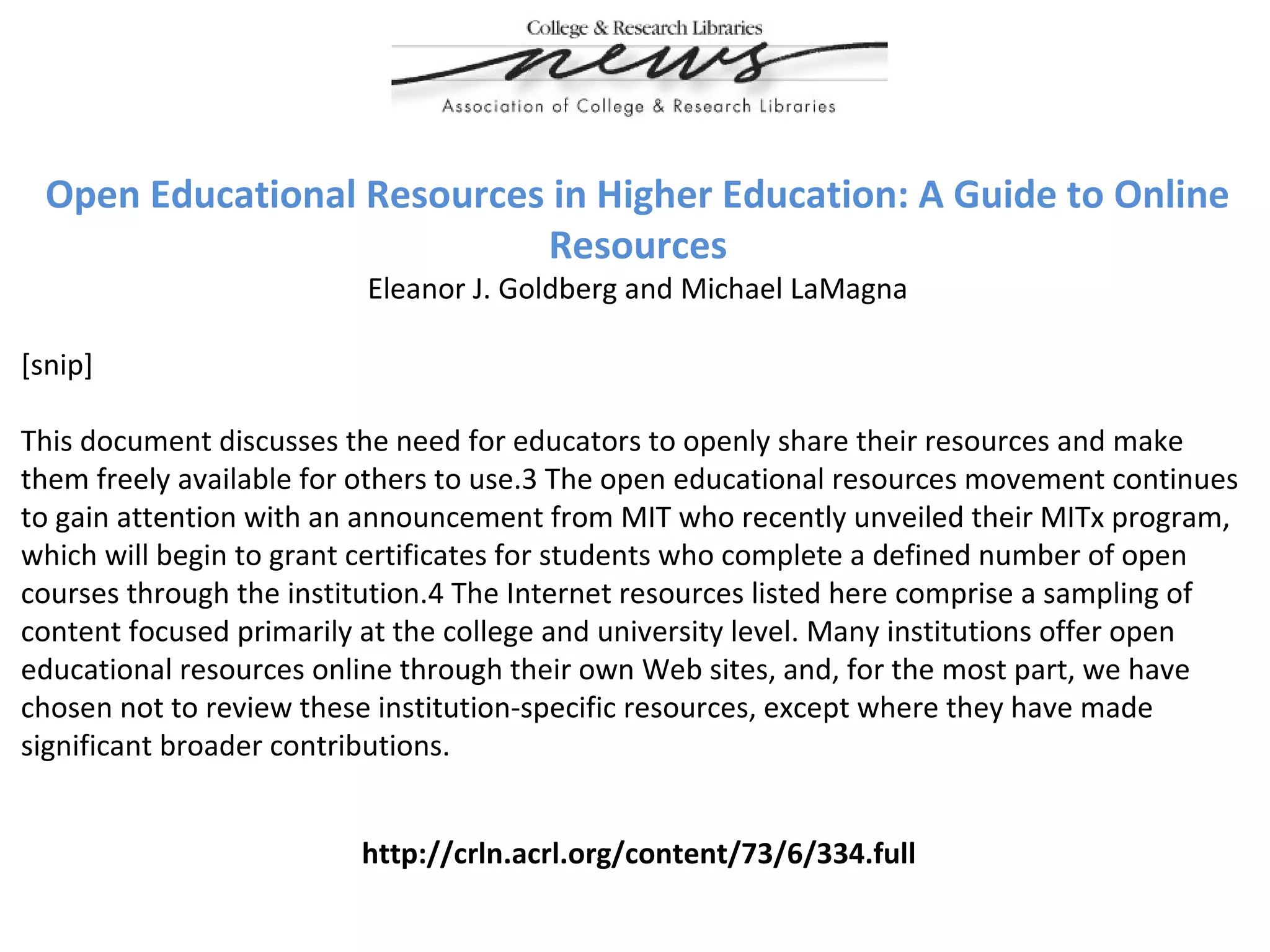 Open Educational Resources in Higher Education: A Guide to Online
Resources
Eleanor J. Goldberg and Michael LaMagna
[snip]
This document discusses the need for educators to openly share their resources and make
them freely available for others to use.3 The open educational resources movement continues
to gain attention with an announcement from MIT who recently unveiled their MITx program,
which will begin to grant certificates for students who complete a defined number of open
courses through the institution.4 The Internet resources listed here comprise a sampling of
content focused primarily at the college and university level. Many institutions offer open
educational resources online through their own Web sites, and, for the most part, we have
chosen not to review these institution-specific resources, except where they have made
significant broader contributions.
http://crln.acrl.org/content/73/6/334.full
 