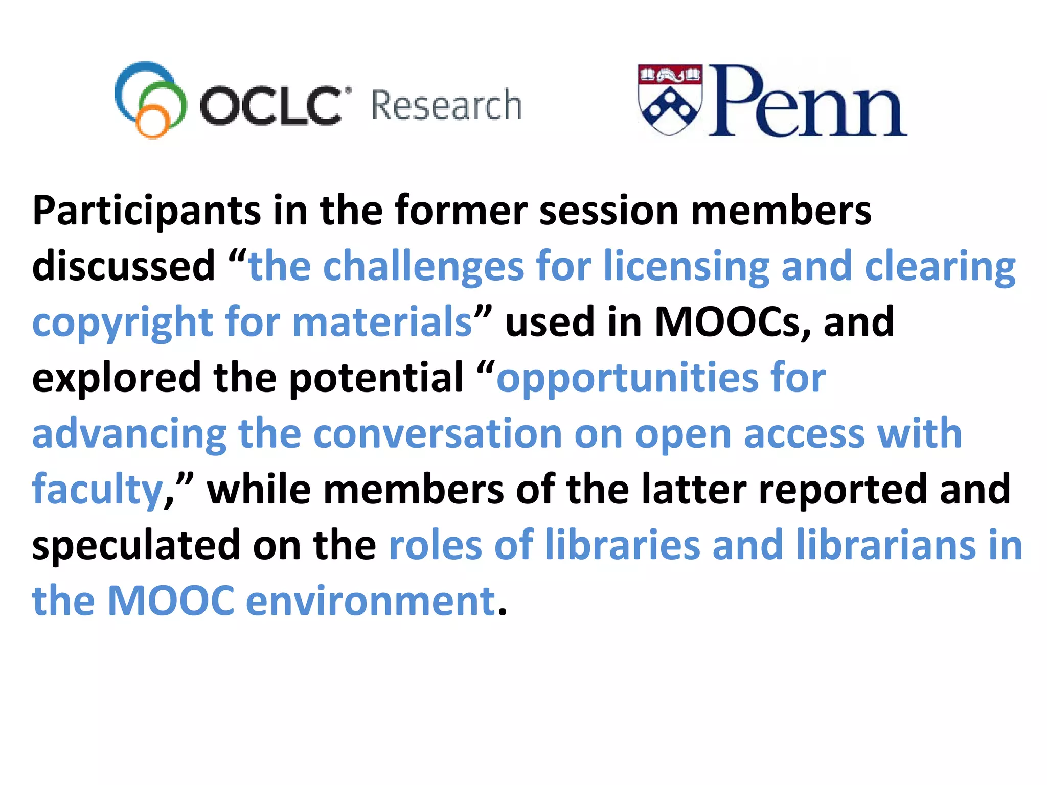 Participants in the former session members
discussed “the challenges for licensing and clearing
copyright for materials” used in MOOCs, and
explored the potential “opportunities for
advancing the conversation on open access with
faculty,” while members of the latter reported and
speculated on the roles of libraries and librarians in
the MOOC environment.
 