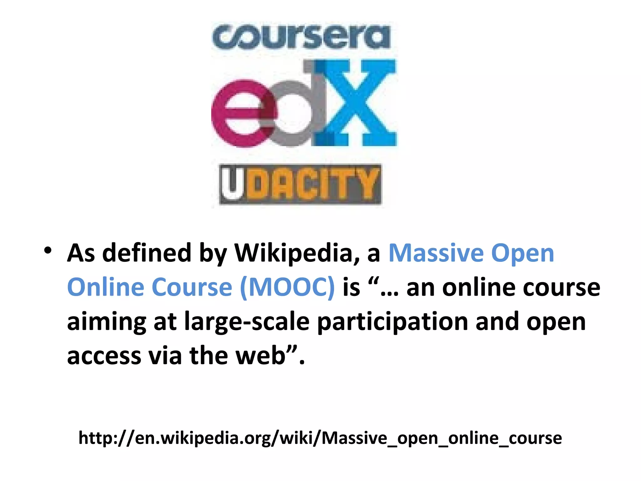 • As defined by Wikipedia, a Massive Open
Online Course (MOOC) is “… an online course
aiming at large-scale participation and open
access via the web”.
http://en.wikipedia.org/wiki/Massive_open_online_course
 