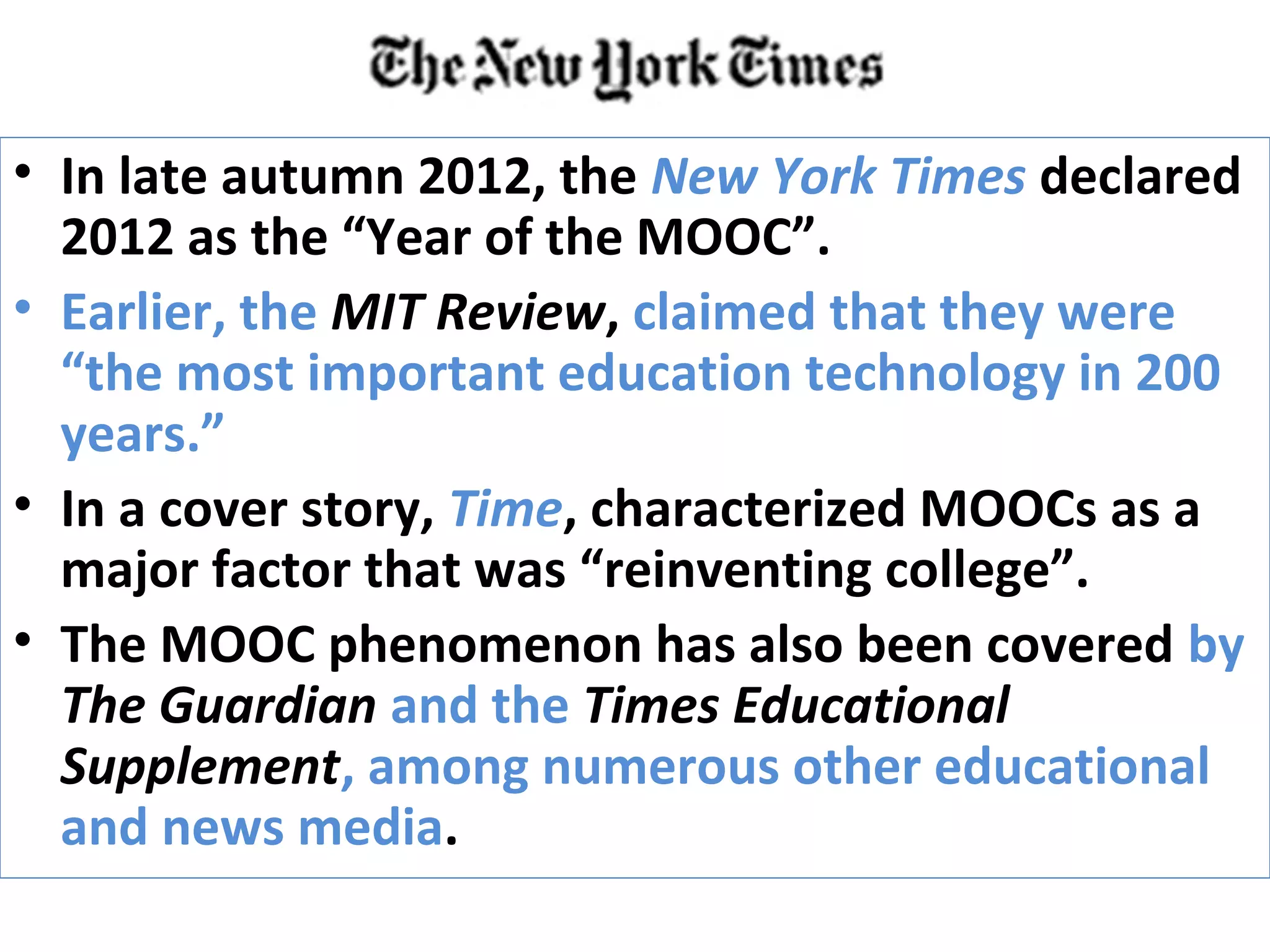 • In late autumn 2012, the New York Times declared
2012 as the “Year of the MOOC”.
• Earlier, the MIT Review, claimed that they were
“the most important education technology in 200
years.”
• In a cover story, Time, characterized MOOCs as a
major factor that was “reinventing college”.
• The MOOC phenomenon has also been covered by
The Guardian and the Times Educational
Supplement, among numerous other educational
and news media.
 