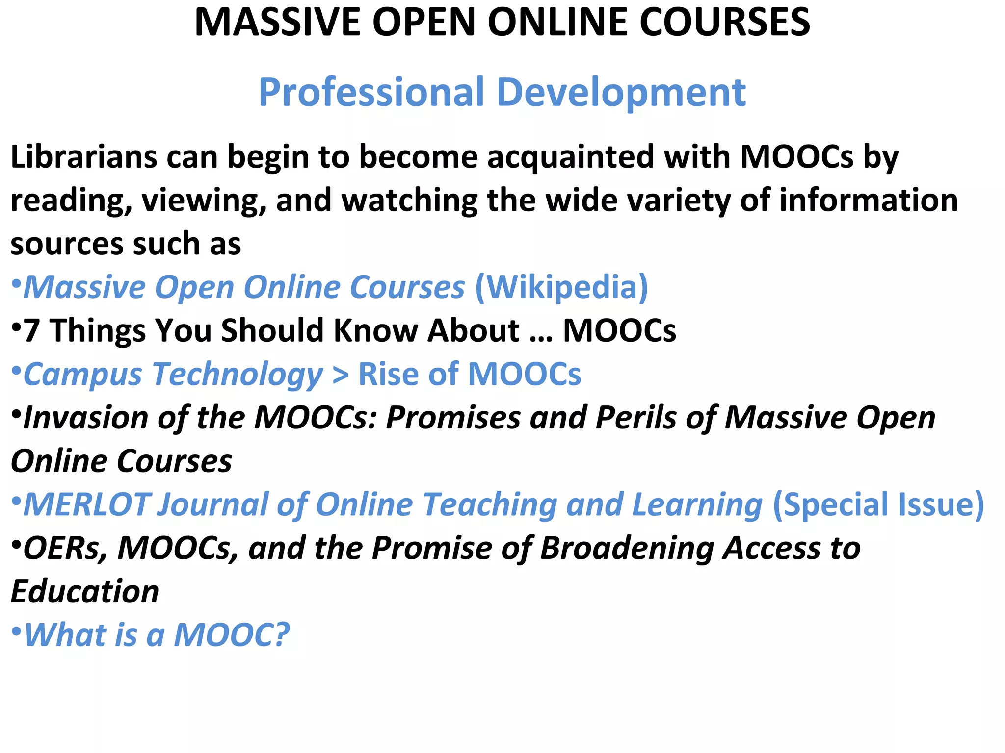 MASSIVE OPEN ONLINE COURSES
Professional Development
Librarians can begin to become acquainted with MOOCs by
reading, viewing, and watching the wide variety of information
sources such as
•Massive Open Online Courses (Wikipedia)
•7 Things You Should Know About … MOOCs
•Campus Technology > Rise of MOOCs
•Invasion of the MOOCs: Promises and Perils of Massive Open
Online Courses
•MERLOT Journal of Online Teaching and Learning (Special Issue)
•OERs, MOOCs, and the Promise of Broadening Access to
Education
•What is a MOOC?
 