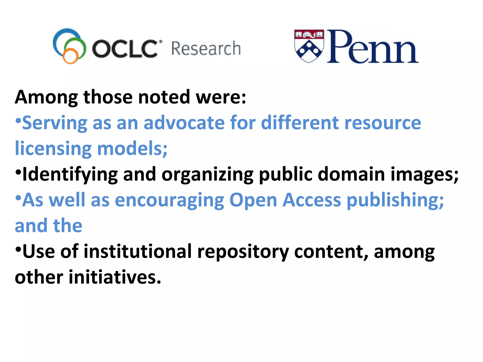 Among those noted were:
•Serving as an advocate for different resource
licensing models;
•Identifying and organizing public domain images;
•As well as encouraging Open Access publishing;
and the
•Use of institutional repository content, among
other initiatives.
 