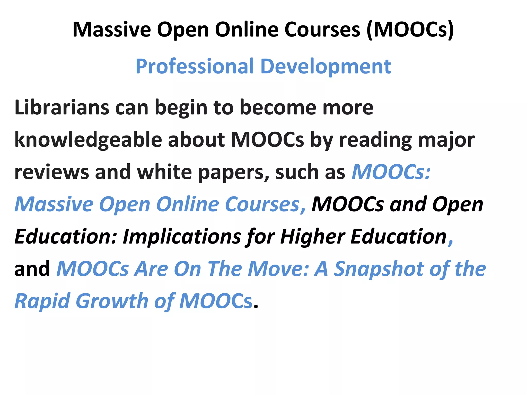 Massive Open Online Courses (MOOCs)
Professional Development
Librarians can begin to become more
knowledgeable about MOOCs by reading major
reviews and white papers, such as MOOCs:
Massive Open Online Courses, MOOCs and Open
Education: Implications for Higher Education,
and MOOCs Are On The Move: A Snapshot of the
Rapid Growth of MOOCs.
 