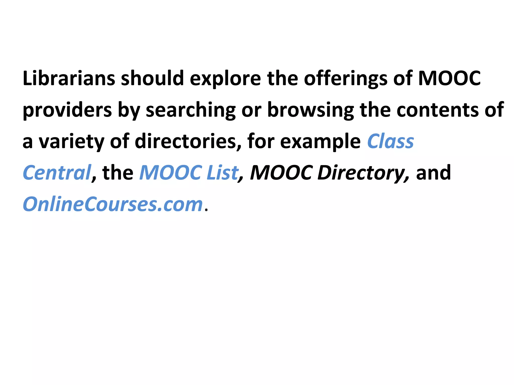 Librarians should explore the offerings of MOOC
providers by searching or browsing the contents of
a variety of directories, for example Class
Central, the MOOC List, MOOC Directory, and
OnlineCourses.com.
 