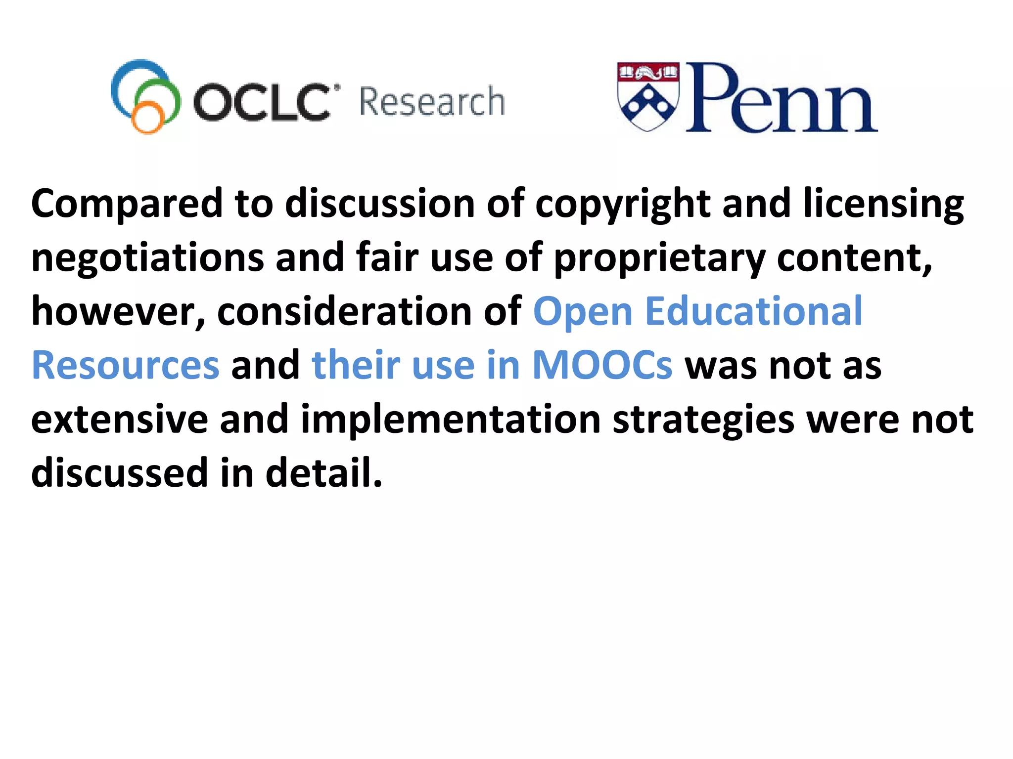 Compared to discussion of copyright and licensing
negotiations and fair use of proprietary content,
however, consideration of Open Educational
Resources and their use in MOOCs was not as
extensive and implementation strategies were not
discussed in detail.
 