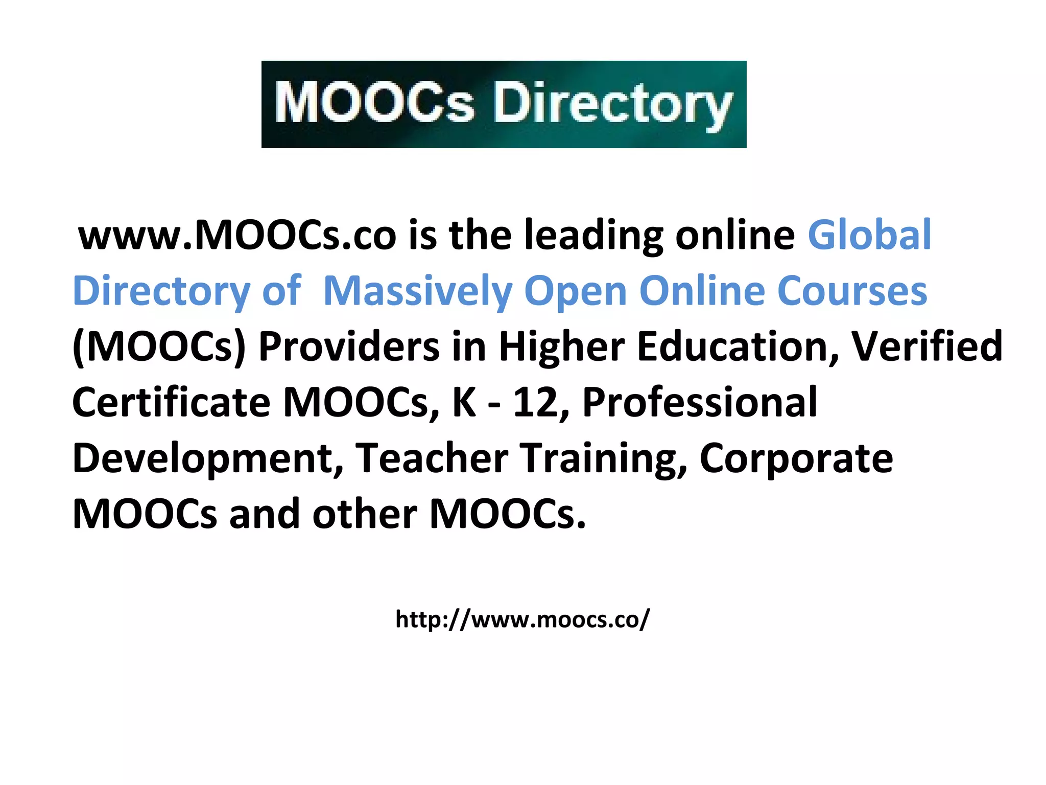 www.MOOCs.co is the leading online Global
Directory of Massively Open Online Courses
(MOOCs) Providers in Higher Education, Verified
Certificate MOOCs, K - 12, Professional
Development, Teacher Training, Corporate
MOOCs and other MOOCs.
http://www.moocs.co/
 