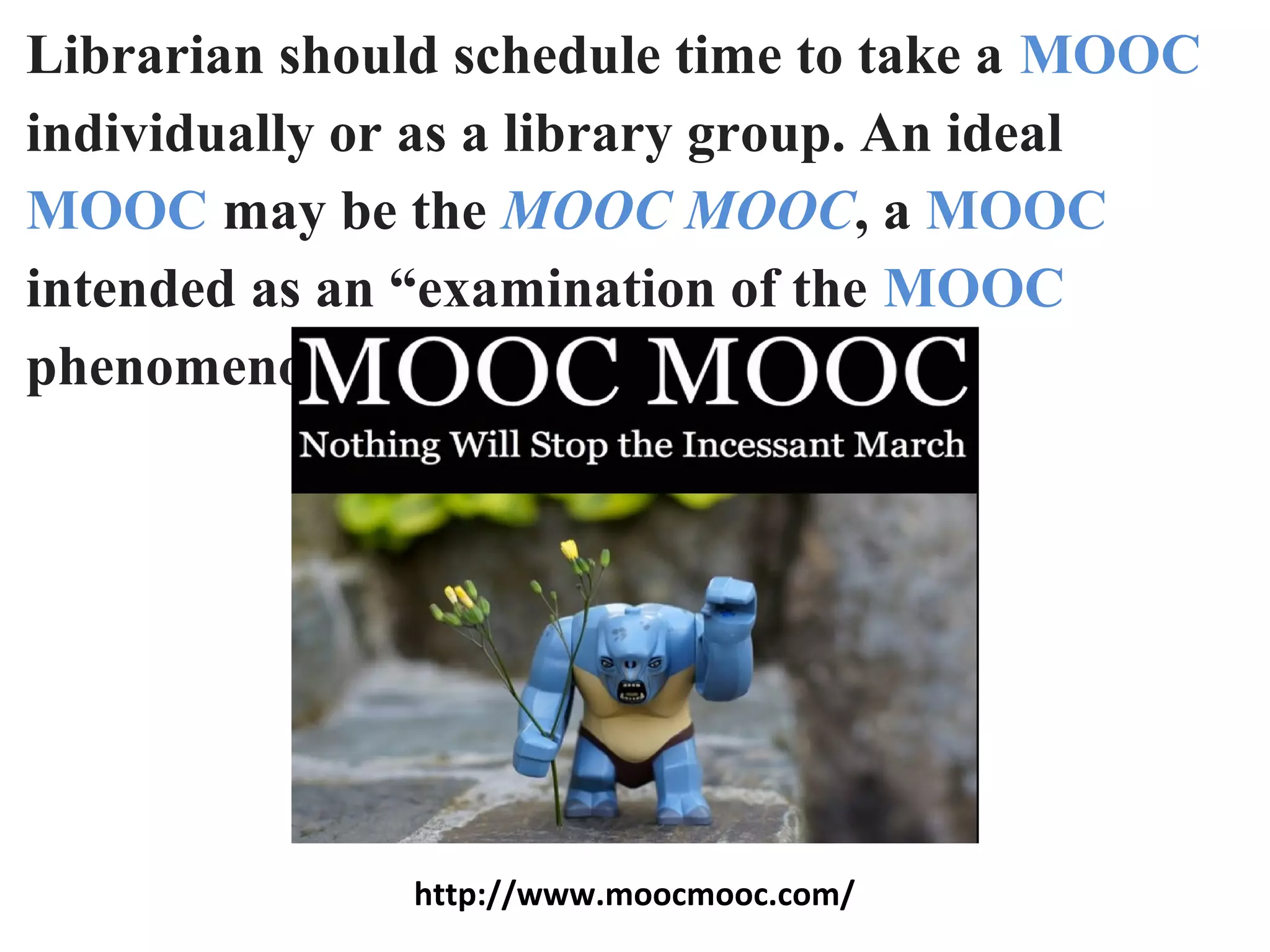 Librarian should schedule time to take a MOOC
individually or as a library group. An ideal
MOOC may be the MOOC MOOC, a MOOC
intended as an “examination of the MOOC
phenomenon.”
http://www.moocmooc.com/
 