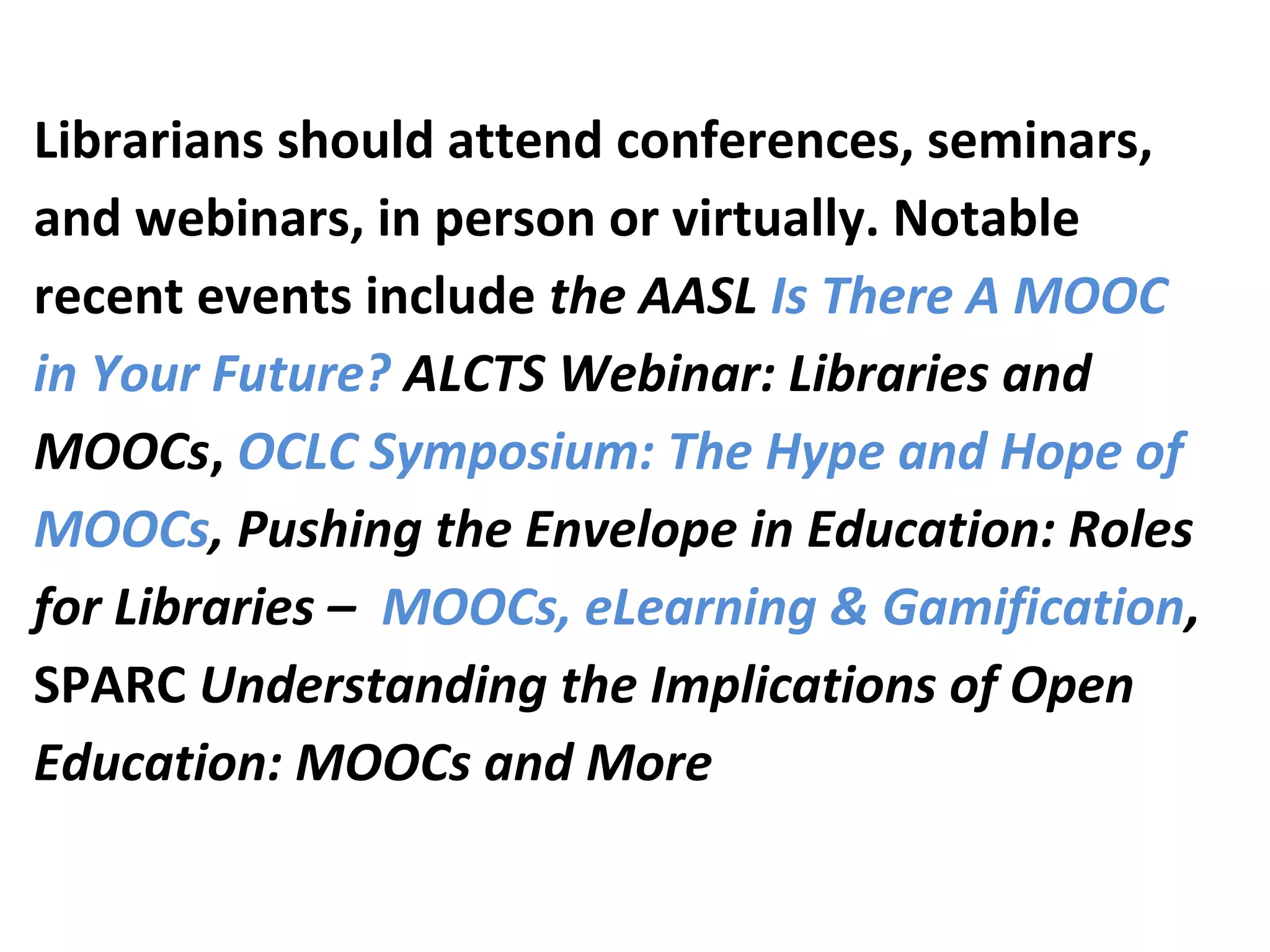 Librarians should attend conferences, seminars,
and webinars, in person or virtually. Notable
recent events include the AASL Is There A MOOC
in Your Future? ALCTS Webinar: Libraries and
MOOCs, OCLC Symposium: The Hype and Hope of
MOOCs, Pushing the Envelope in Education: Roles
for Libraries – MOOCs, eLearning & Gamification,
SPARC Understanding the Implications of Open
Education: MOOCs and More
 