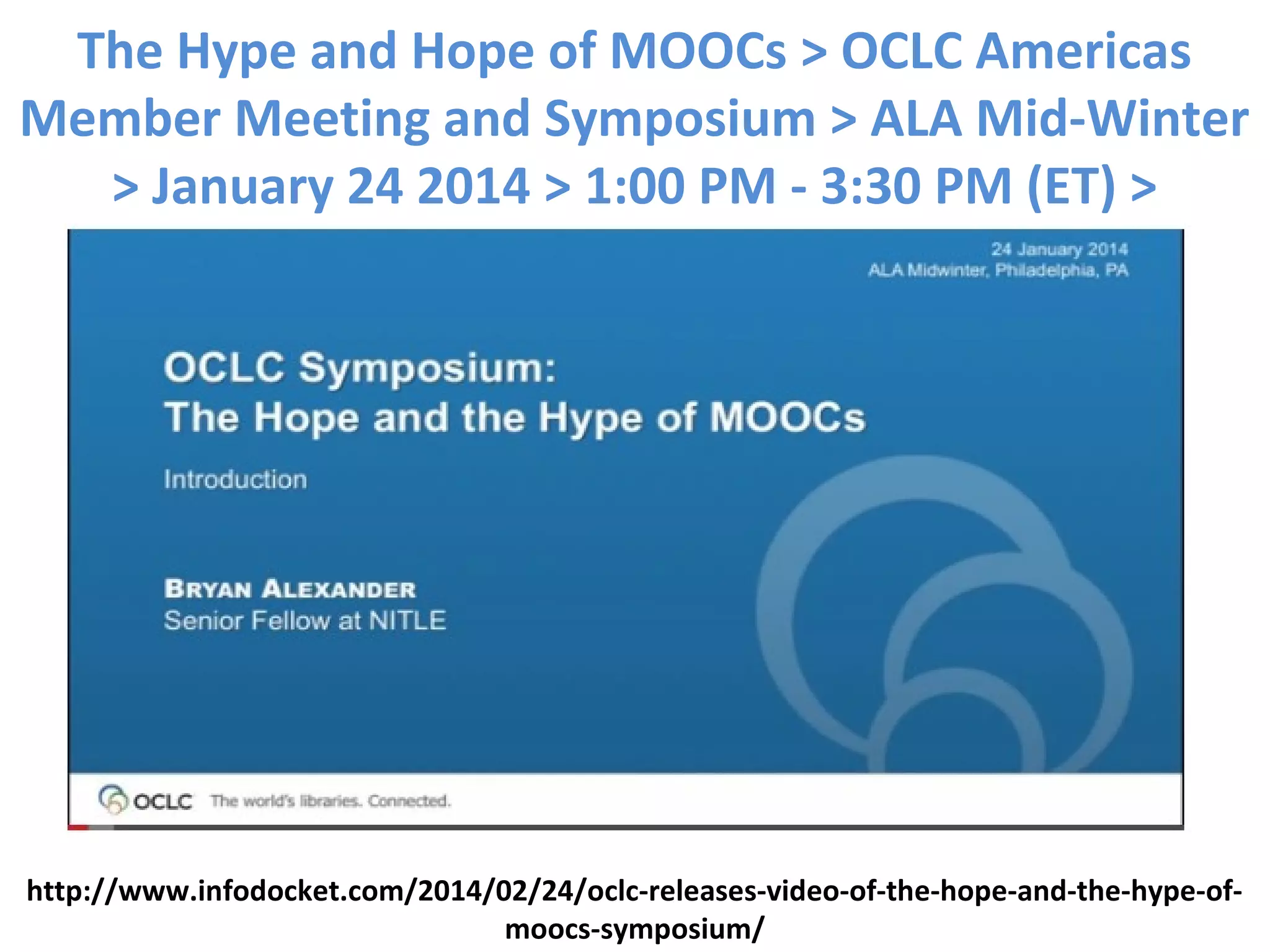 The Hype and Hope of MOOCs > OCLC Americas
Member Meeting and Symposium > ALA Mid-Winter
> January 24 2014 > 1:00 PM - 3:30 PM (ET) >
http://www.infodocket.com/2014/02/24/oclc-releases-video-of-the-hope-and-the-hype-of-
moocs-symposium/
 
