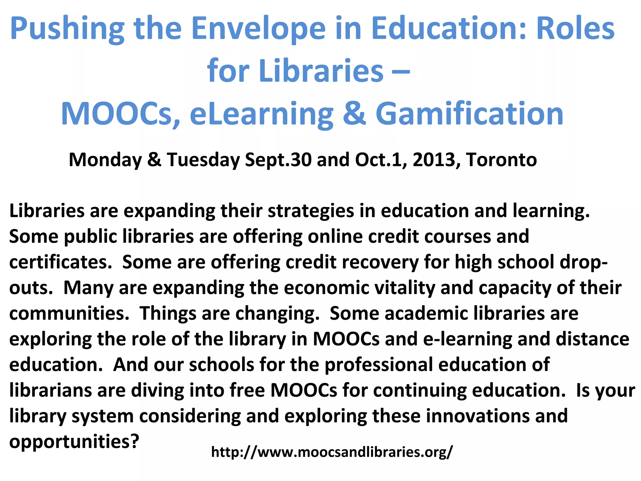 Pushing the Envelope in Education: Roles
for Libraries –
MOOCs, eLearning & Gamification
Libraries are expanding their strategies in education and learning.
Some public libraries are offering online credit courses and
certificates. Some are offering credit recovery for high school drop-
outs. Many are expanding the economic vitality and capacity of their
communities. Things are changing. Some academic libraries are
exploring the role of the library in MOOCs and e-learning and distance
education. And our schools for the professional education of
librarians are diving into free MOOCs for continuing education. Is your
library system considering and exploring these innovations and
opportunities?
Monday & Tuesday Sept.30 and Oct.1, 2013, Toronto
http://www.moocsandlibraries.org/
 