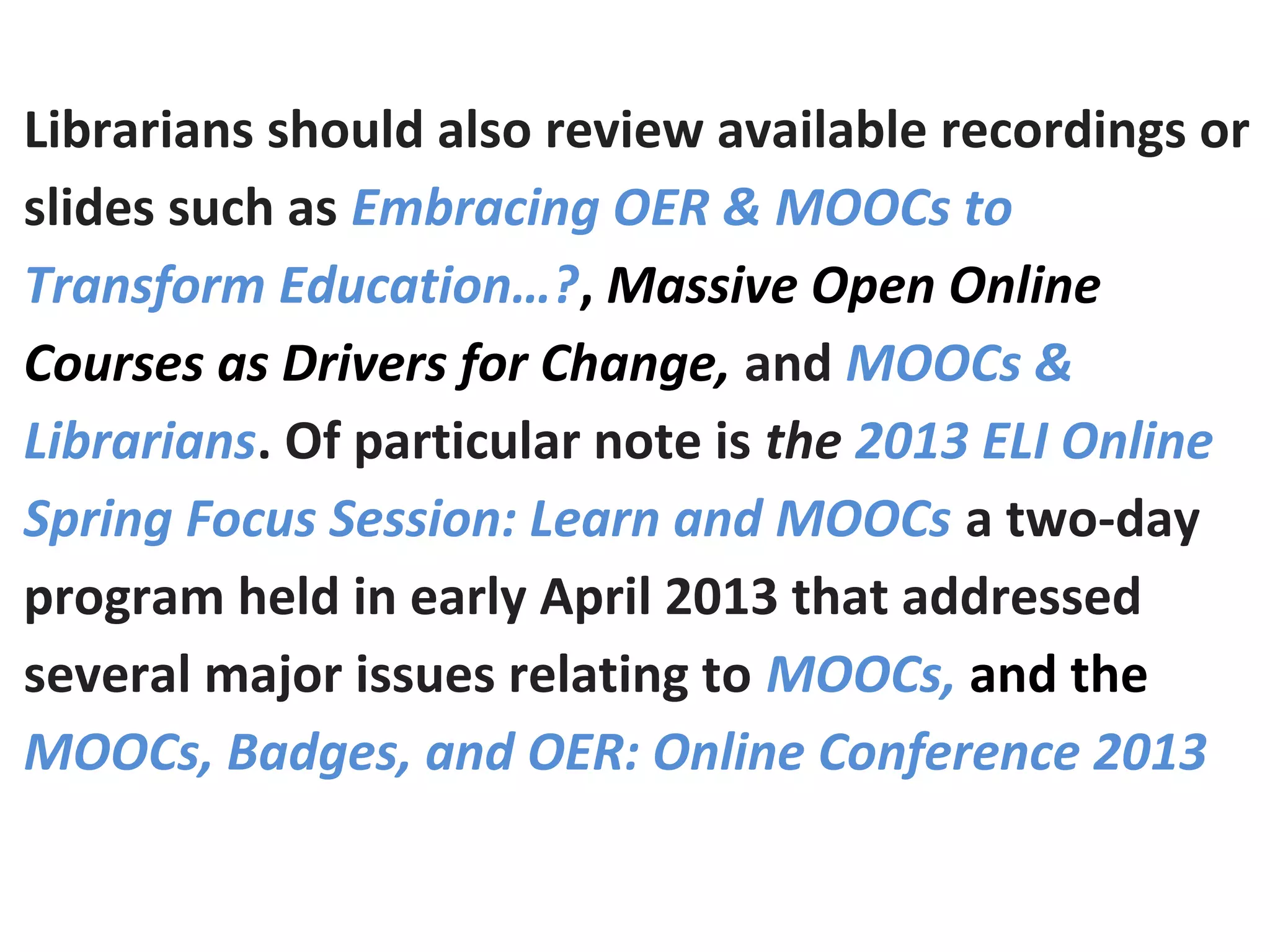 Librarians should also review available recordings or
slides such as Embracing OER & MOOCs to
Transform Education…?, Massive Open Online
Courses as Drivers for Change, and MOOCs &
Librarians. Of particular note is the 2013 ELI Online
Spring Focus Session: Learn and MOOCs a two-day
program held in early April 2013 that addressed
several major issues relating to MOOCs, and the
MOOCs, Badges, and OER: Online Conference 2013
 