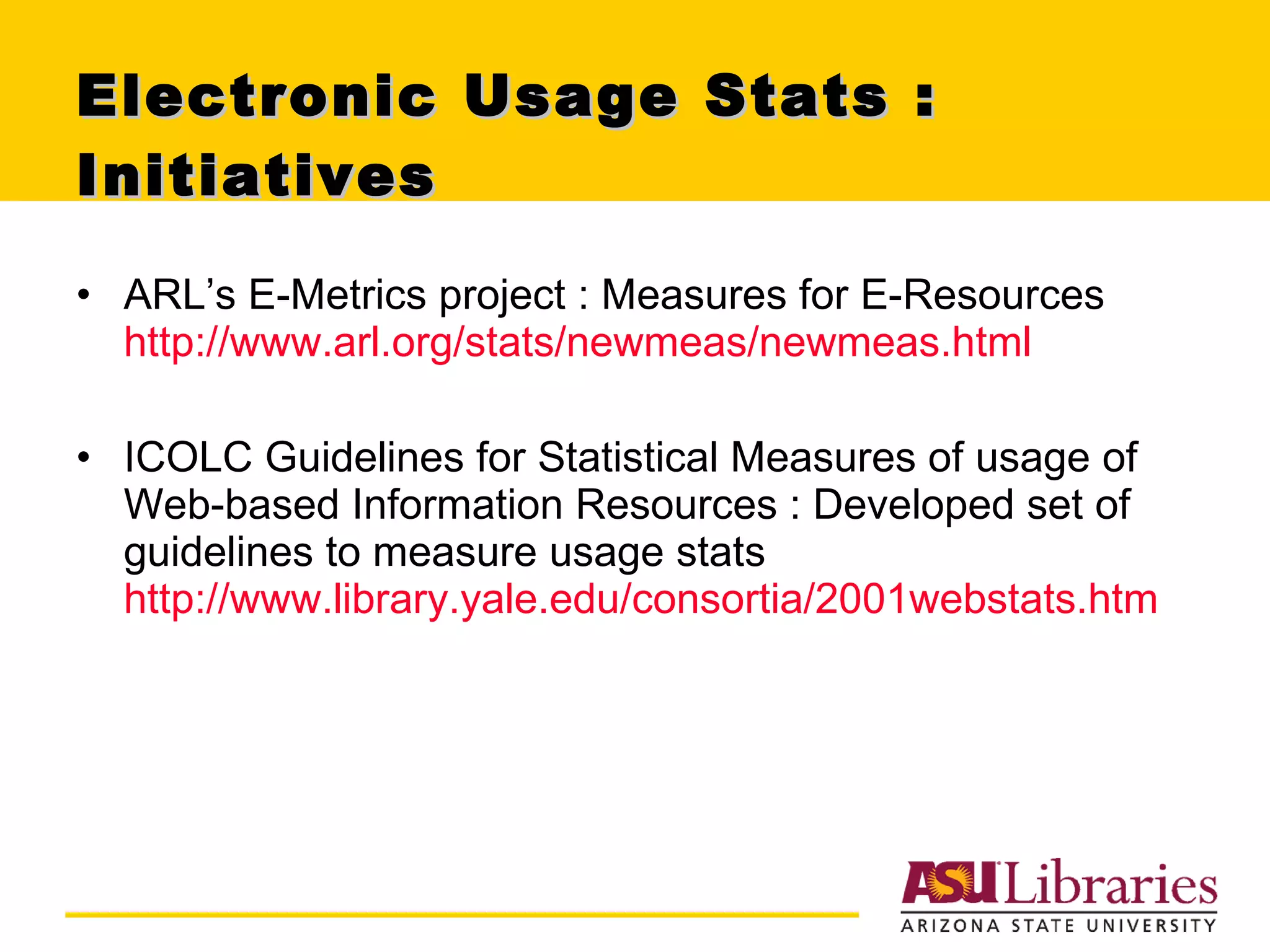 Electronic Usage Stats : Initiatives  ARL’s E-Metrics project : Measures for E-Resources  http://www.arl.org/stats/newmeas/newmeas.html ICOLC Guidelines for Statistical Measures of usage of Web-based Information Resources : Developed set of guidelines to measure usage stats http://www.library.yale.edu/consortia/2001webstats.htm 