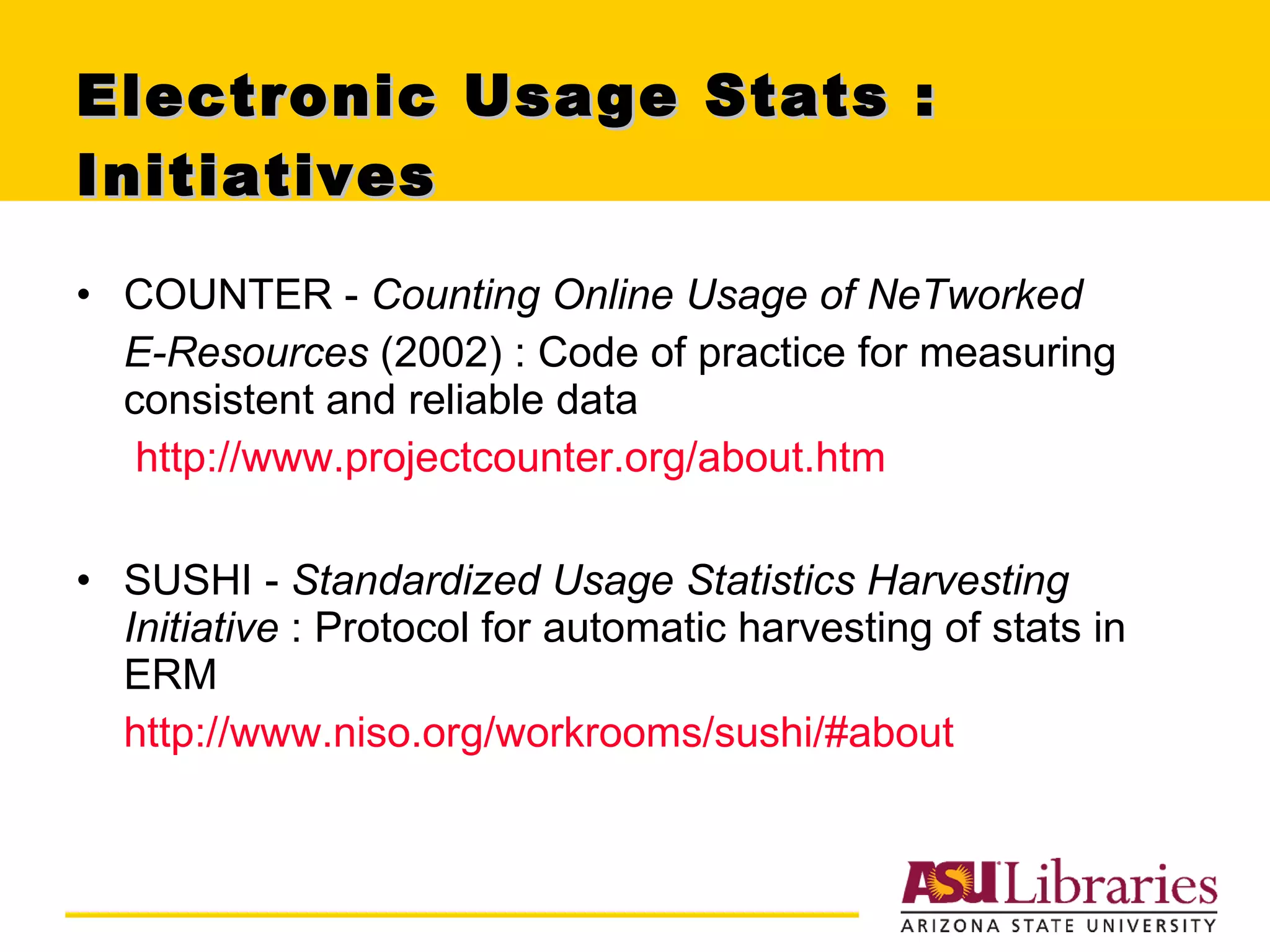Electronic Usage Stats : Initiatives  COUNTER -  Counting Online Usage of NeTworked  E-Resources  (2002) : Code of practice for measuring consistent and reliable data http://www.projectcounter.org/about.htm SUSHI -  Standardized Usage Statistics Harvesting Initiative  :   Protocol for automatic harvesting of stats in ERM http://www.niso.org/workrooms/sushi/#about 