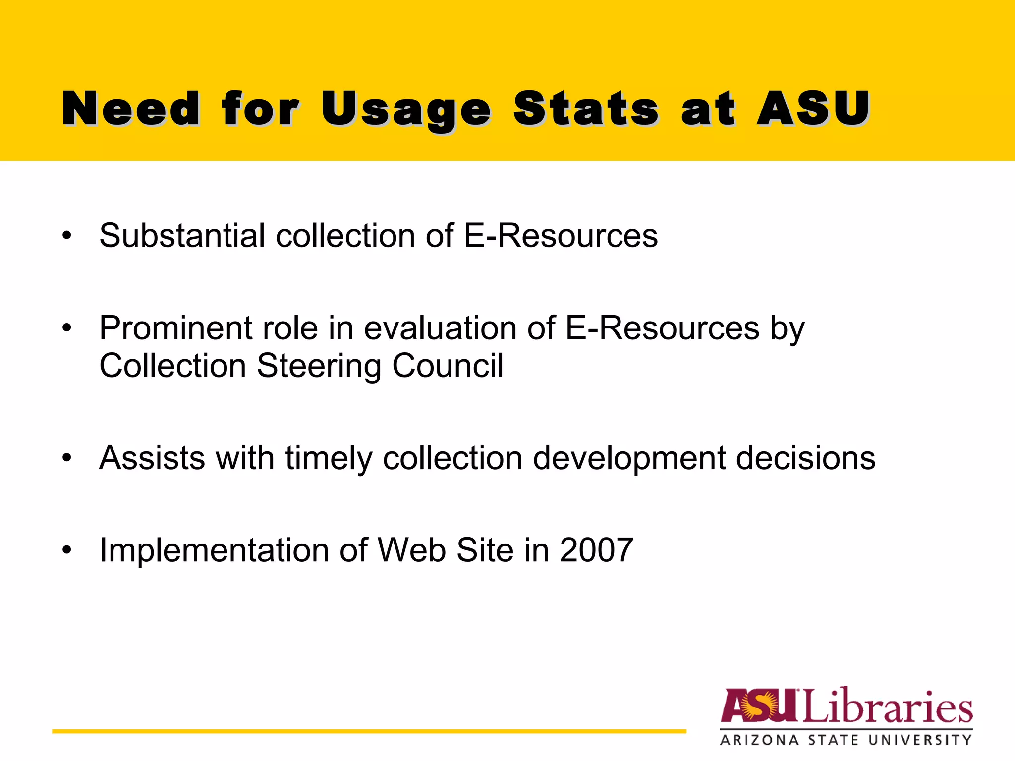 Need for Usage Stats at ASU Substantial collection of E-Resources Prominent role in evaluation of E-Resources by Collection Steering Council Assists with timely collection development decisions Implementation of Web Site in 2007 