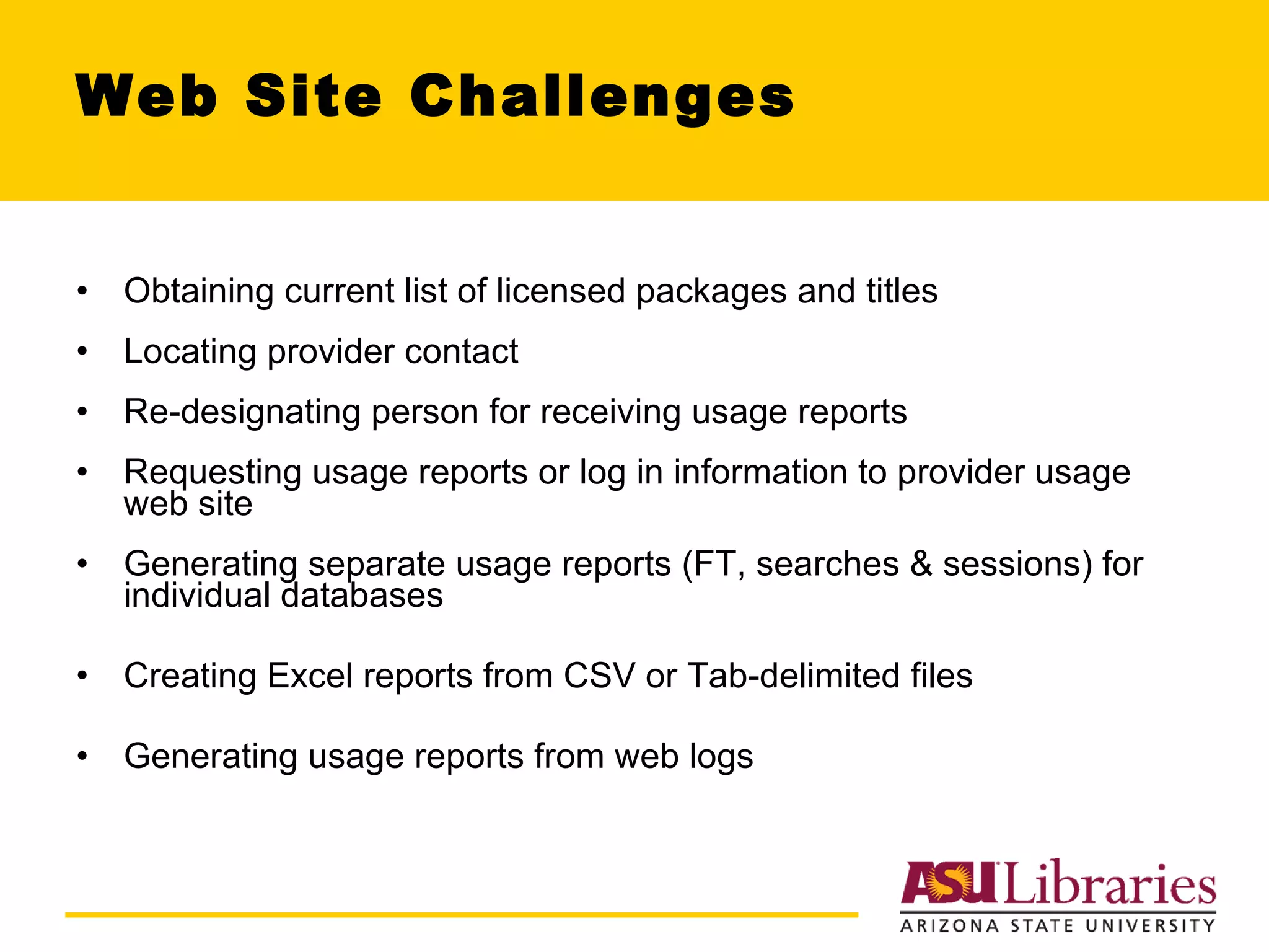 Web Site Challenges Obtaining current list of licensed packages and titles Locating provider contact Re-designating person for receiving usage reports Requesting usage reports or log in information to provider usage web site Generating separate usage reports (FT, searches & sessions) for individual databases Creating Excel reports from CSV or Tab-delimited files Generating usage reports from web logs 
