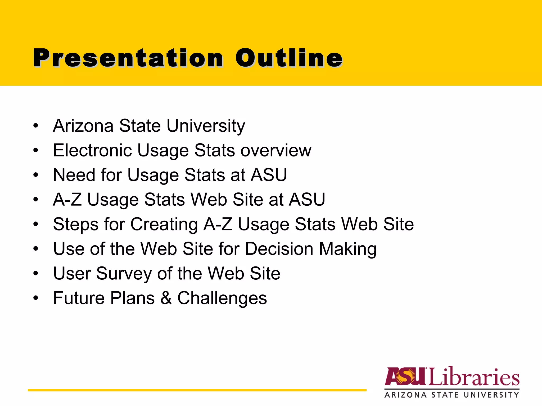 Presentation Outline Arizona State University Electronic Usage Stats overview Need for Usage Stats at ASU A-Z Usage Stats Web Site at ASU Steps for Creating A-Z Usage Stats Web Site Use of the Web Site for Decision Making User Survey of the Web Site Future Plans & Challenges 