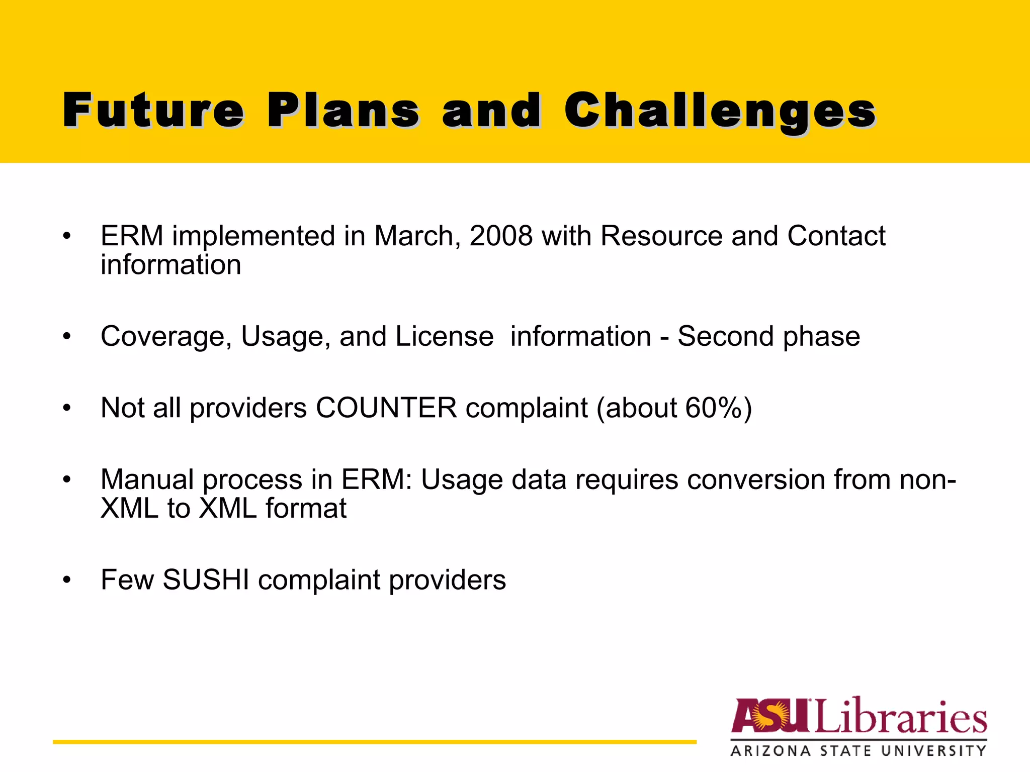 Future Plans and Challenges ERM implemented in March, 2008 with Resource and Contact information Coverage, Usage, and License  information - Second phase Not all providers COUNTER complaint (about 60%) Manual process in ERM: Usage data requires conversion from non-XML to XML format Few SUSHI complaint providers 
