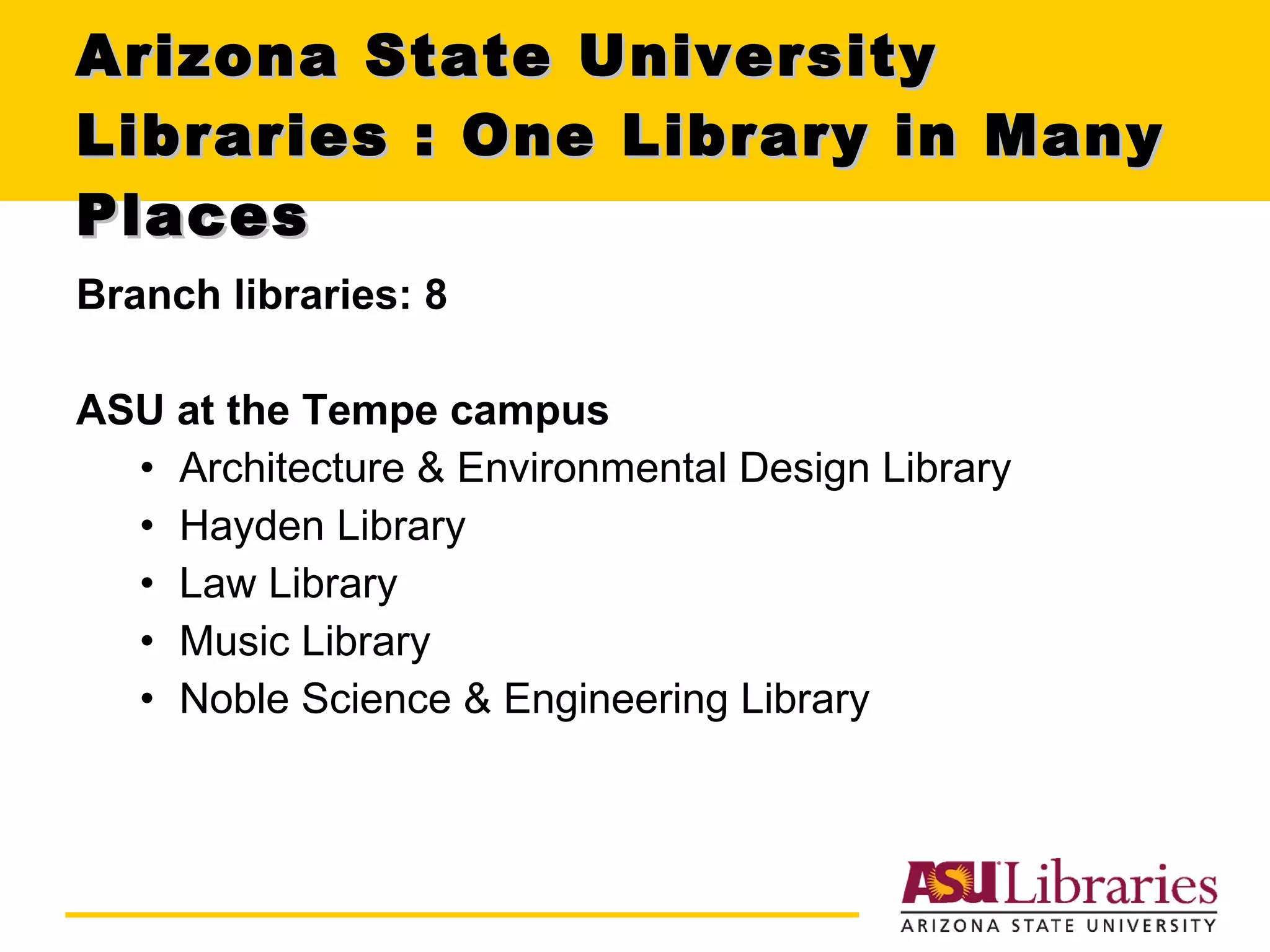 Arizona State University Libraries : One Library in Many Places Branch libraries: 8 ASU at the Tempe campus Architecture & Environmental Design Library Hayden Library Law Library Music Library Noble Science & Engineering Library 