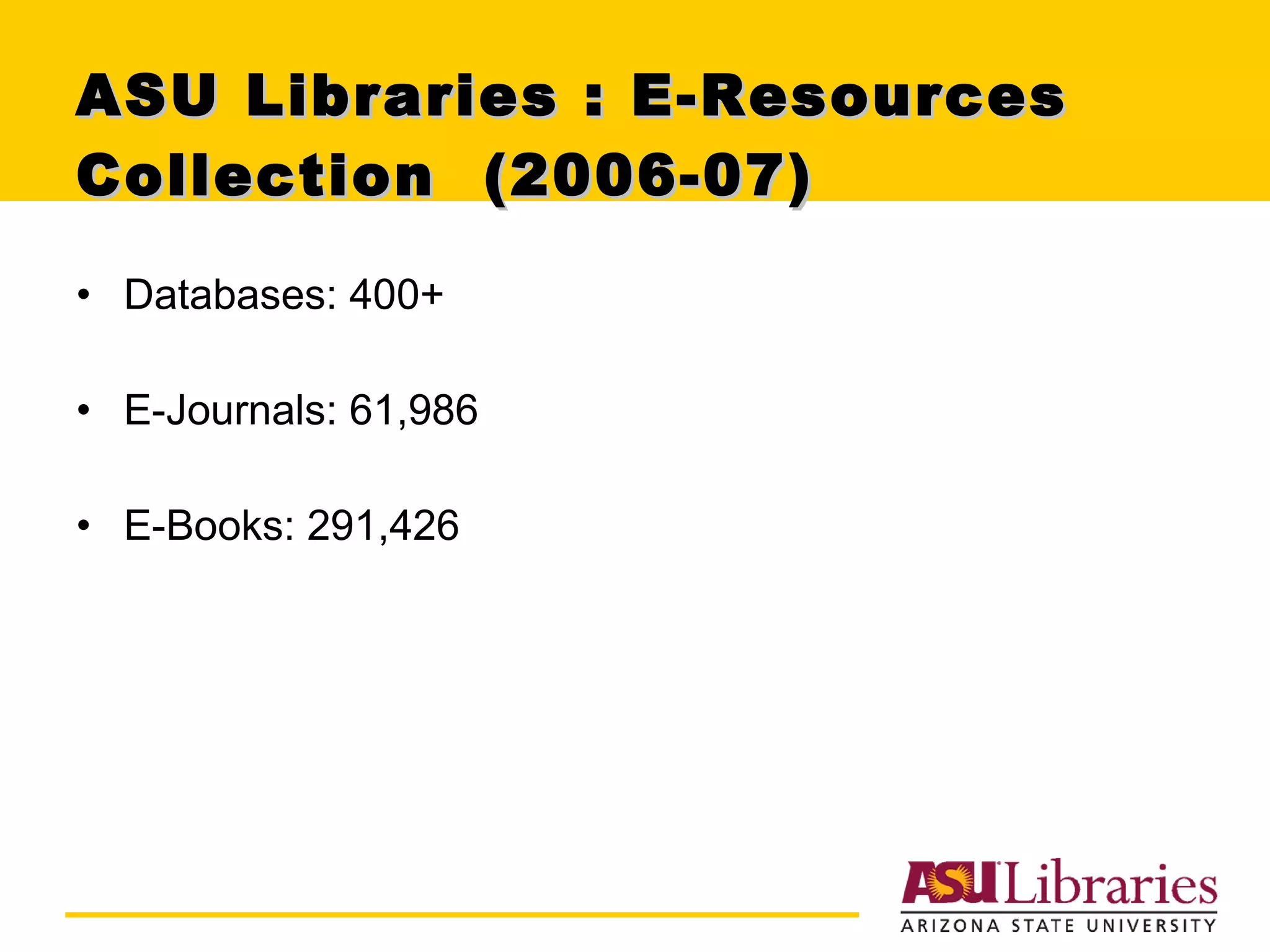ASU Libraries : E-Resources Collection  (2006-07) Databases: 400+  E-Journals: 61,986 E-Books: 291,426 