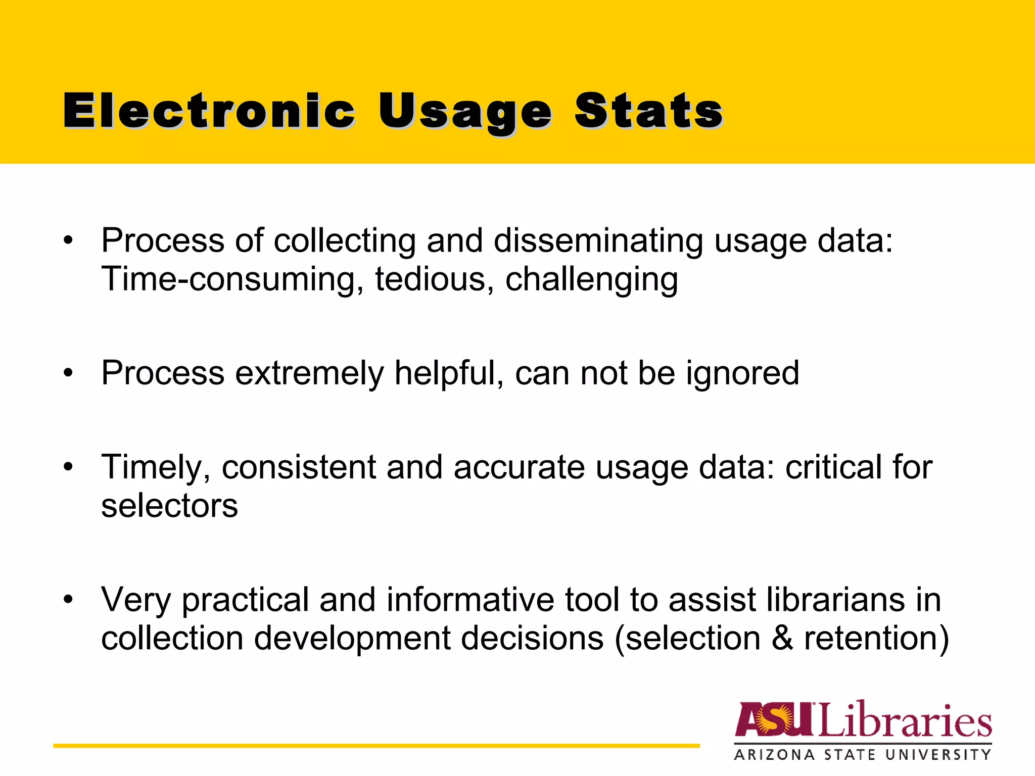 Electronic Usage Stats Process of collecting and disseminating usage data: Time-consuming, tedious, challenging Process extremely helpful, can not be ignored Timely, consistent and accurate usage data: critical for selectors Very practical and informative tool to assist librarians in collection development decisions (selection & retention) 