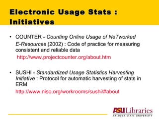 Electronic Usage Stats : Initiatives  COUNTER -  Counting Online Usage of NeTworked  E-Resources  (2002) : Code of practice for measuring consistent and reliable data http://www.projectcounter.org/about.htm SUSHI -  Standardized Usage Statistics Harvesting Initiative  :   Protocol for automatic harvesting of stats in ERM http://www.niso.org/workrooms/sushi/#about 