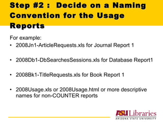 Step #2 :  Decide on a Naming Convention for the Usage Reports For example: 2008Jn1-ArticleRequests.xls for Journal Report 1 2008Db1-DbSearchesSessions.xls for Database Report1 2008Bk1-TitleRequests.xls for Book Report 1 2008Usage.xls or 2008Usage.html or more descriptive names for non-COUNTER reports  
