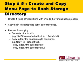 Step # 5 : Create and Copy Menu Page to Each Storage Directory Create 4 types of “index.html” with links to the various usage reports Copy each to appropriate set of sub-directories. Process for copying: Generate directory list  (e.g. ListDirNames.bat with dir /a:d /b > dir.txt) Copy index.html to appropraite directories  e.g. CopyFileToDir.bat with:  copy index.html sub-directory1 copy index.html sub-directory2 