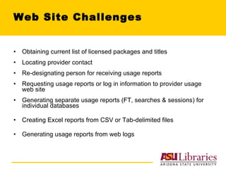 Web Site Challenges Obtaining current list of licensed packages and titles Locating provider contact Re-designating person for receiving usage reports Requesting usage reports or log in information to provider usage web site Generating separate usage reports (FT, searches & sessions) for individual databases Creating Excel reports from CSV or Tab-delimited files Generating usage reports from web logs 
