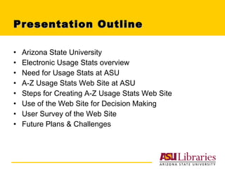 Presentation Outline Arizona State University Electronic Usage Stats overview Need for Usage Stats at ASU A-Z Usage Stats Web Site at ASU Steps for Creating A-Z Usage Stats Web Site Use of the Web Site for Decision Making User Survey of the Web Site Future Plans & Challenges 