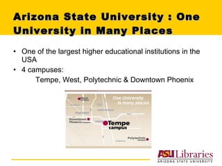 Arizona State University : One University in Many Places One of the largest higher educational institutions in the USA 4 campuses:  Tempe, West, Polytechnic & Downtown Phoenix  