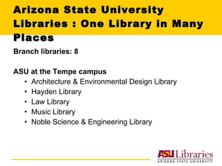 Arizona State University Libraries : One Library in Many Places Branch libraries: 8 ASU at the Tempe campus Architecture & Environmental Design Library Hayden Library Law Library Music Library Noble Science & Engineering Library 