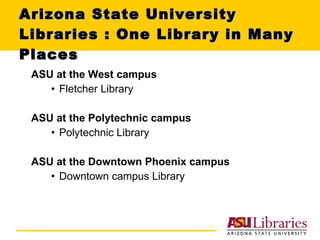 Arizona State University Libraries : One Library in Many Places ASU at the West campus Fletcher Library ASU at the Polytechnic campus Polytechnic Library ASU at the Downtown Phoenix campus Downtown campus Library 