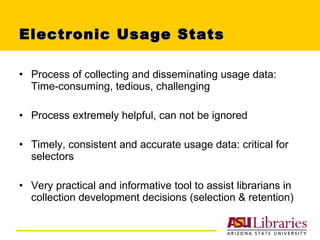 Electronic Usage Stats Process of collecting and disseminating usage data: Time-consuming, tedious, challenging Process extremely helpful, can not be ignored Timely, consistent and accurate usage data: critical for selectors Very practical and informative tool to assist librarians in collection development decisions (selection & retention) 