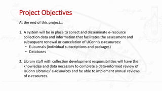 Project Objectives
At the end of this project…
1. A system will be in place to collect and disseminate e-resource
collection data and information that facilitates the assessment and
subsequent renewal or cancelation of UConn’s e-resources:
• E-Journals (individual subscriptions and packages)
• Databases
2. Library staff with collection development responsibilities will have the
knowledge and data necessary to complete a data-informed review of
UConn Libraries’ e-resources and be able to implement annual reviews
of e-resources.
 
