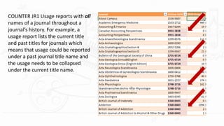 COUNTER JR1 Usage reports with all
names of a journal throughout a
journal’s history. For example, a
usage report lists the current title
and past titles for journals which
means that usage could be reported
under a past journal title name and
the usage needs to be collapsed
under the current title name.
 