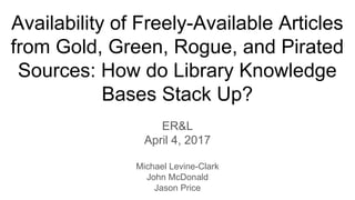 Availability of Freely-Available Articles
from Gold, Green, Rogue, and Pirated
Sources: How do Library Knowledge
Bases Stack Up?
ER&L
April 4, 2017
Michael Levine-Clark
John McDonald
Jason Price
 