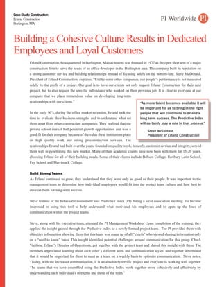 Case Study: Construction
Erland Construction
Burlington, MA



Building a Cohesive Culture Results in Dedicated
Employees and Loyal Customers
           Erland Construction, headquartered in Burlington, Massachusetts was founded in 1977 as the open shop arm of a major
           construction firm to serve the needs of an office developer in the Burlington area. The company built its reputation on
           a strong customer service and building relationships instead of focusing solely on the bottom-line. Steve McDonald,
           President of Erland Construction, explains, “Unlike some other companies, our people’s performance is not measured
           solely by the profit of a project. Our goal is to have our clients not only request Erland Construction for their next
           project, but to also request the specific individuals who worked on their previous job. It is clear to everyone at our
           company that we place tremendous value on developing long-term
           relationships with our clients.”                                             “As more talent becomes available it will
                                                                                        be important for us to bring in the right
           In the early 90’s, during the office market recession, Erland took the       people that will contribute to Erland’s
           time to evaluate their business strengths and to understand what set         long term success. The Predictive Index
           them apart from other construction companies. They realized that the         will certainly play a role in that process.”
           private school market had potential growth opportunities and was a                Steve McDonald,
           good fit for their company because of the value these institutions place          President of Erland Construction
           on high quality work and strong preconstruction services. The
           relationships Erland had built over the years, founded on quality work, honestly, customer service and integrity, served
           them well in penetrating this new market. Many of their academic clients have now been with them for 15-20 years,
           choosing Erland for all of their building needs. Some of their clients include Babson College, Roxbury Latin School,
           Fay School and Merrimack College.


           Build Strong Teams
           As Erland continued to grow, they understood that they were only as good as their people. It was important to the
           management team to determine how individual employees would fit into the project team culture and how best to
           develop them for long-term success.


           Steve learned of the behavioral assessment tool Predictive Index (PI) during a local association meeting. He became
           interested in using this tool to help understand what motivated his employees and to open up the lines of
           communication within the project teams.


           Steve, along with his executive team, attended the PI Management Workshop. Upon completion of the training, they
           applied the insight gained through the Predictive Index to a newly formed project team. The PI provided them with
           objective information showing them that this team was made up of all “chiefs” who viewed sharing information only
           on a “need to know” basis. This insight identified potential challenges around communication for this group. Chuck
           Vaciliou, Erland’s Director of Operations, got together with the project team and shared this insight with them. The
           members appreciated learning about each other’s different work and communication styles, and together determined
           that it would be important for them to meet as a team on a weekly basis to optimize communication. Steve notes,
           “Today, with the increased communication, it is an absolutely terrific project and everyone is working well together.
           The teams that we have assembled using the Predictive Index work together more cohesively and effectively by
           understanding each individual’s strengths and those of the team.”
 