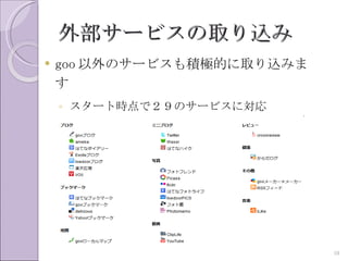 外部サービスの取り込み
   goo 以外のサービスも積極的に取り込みま
    す
    ◦ スタート時点で２９のサービスに対応
    ◦ 要望を聞きながらさらに追加予定




                            10
 