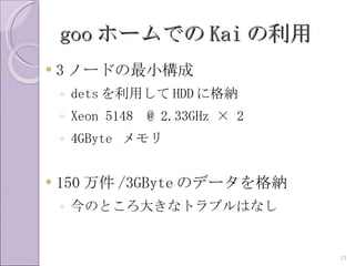 goo ホームでの Kai の利用
   3 ノードの最小構成
    ◦ dets を利用して HDD に格納
    ◦ Xeon 5148   @ 2.33GHz × 2
    ◦ 4GByte メモリ


   150 万件 /3GByte のデータを格納
    ◦ 今のところ大きなトラブルはなし


                                  13
 