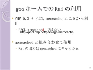 goo ホームでの Kai の利用
   PHP 5.2 + PECL memcache 2.2.5 から利
    用
    ◦ PECL memcached ではない
      http://pecl.php.net/package/memcache


   memcached と組み合わせて使用
    ◦ Kai の出力は memcached にキャッシュ




                                             14
 