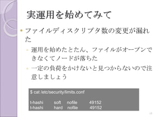 実運用を始めてみて
   ファイルディスクリプタ数の変更が漏れ
    た
    ◦ 運用を始めたとたん、ファイルがオープンで
      きなくてノードが落ちた
    ◦ 一定の負荷をかけないと見つからないので注
      意しましょう

    $ cat /etc/security/limits.conf

    t-hashi      soft nofile          49152
    t-hashi      hard nofile          49152
                                              15
 