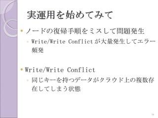 実運用を始めてみて
   ノードの復帰手順をミスして問題発生
    ◦ Write/Write Conflict が大量発生してエラー
      頻発


   Write/Write Conflict
    ◦ 同じキーを持つデータがクラウド上の複数存
      在してしまう状態


                                   16
 