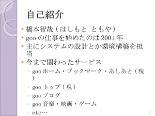 自己紹介
 橋本智哉 ( はしもと ともや )
 goo の仕事を始めたのは 2001 年
 主にシステムの設計とか環境構築を担
  当
 今まで関わったサービス
    ◦ goo ホーム・ブックマーク・あしあと ( 現
      )
    ◦ goo トップ ( 現 )
    ◦ goo ブログ
    ◦ goo 音楽・映画・ゲーム
    ◦ etc…                      2
 