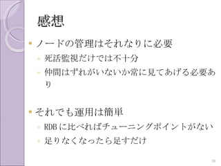 感想
   ノードの管理はそれなりに必要
    ◦ 死活監視だけでは不十分
    ◦ 仲間はずれがいないか常に見てあげる必要あ
      り


   それでも運用は簡単
    ◦ RDB に比べればチューニングポイントがない
    ◦ 足りなくなったら足すだけ

                           20
 