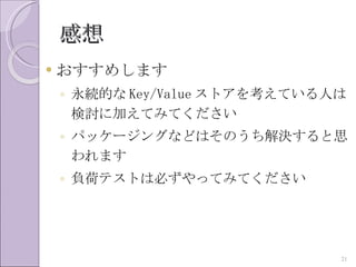 感想
   おすすめします
    ◦ 永続的な Key/Value ストアを考えている人は
      検討に加えてみてください
    ◦ パッケージングなどはそのうち解決すると思
      われます
    ◦ 負荷テストは必ずやってみてください




                               21
 