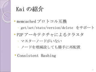 Kai の紹介
   memcached プロトコル互換
    ◦ get/set/stats/version/delete をサポート
   P2P アーキテクチャによるクラスタ
    ◦ マスターノードがいない
    ◦ ノードを増減設しても勝手に再配置

   Consistent Hashing


                                       5
 