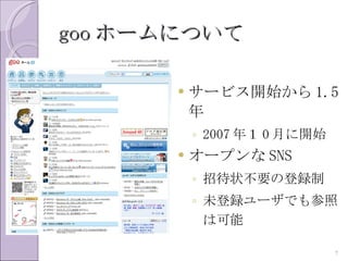 goo ホームについて

          サービス開始から 1.5
           年
           ◦ 2007 年１ 0 月に開始
          オープンな SNS
           ◦ 招待状不要の登録制
           ◦ 未登録ユーザでも参照
             は可能

                              7
 