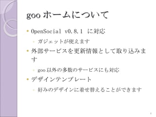 goo ホームについて
   OpenSocial v0.8.1 に対応
    ◦ ガジェットが使えます
   外部サービスを更新情報として取り込みま
    す
    ◦ goo 以外の多数のサービスにも対応
   デザインテンプレート
    ◦ 好みのデザインに着せ替えることができます



                             8
 