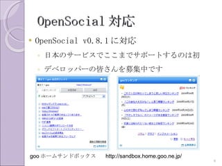 OpenSocial 対応
   OpenSocial v0.8.1 に対応
    ◦ 日本のサービスでここまでサポートするのは初
    ◦ デベロッパーの皆さんを募集中です




goo ホームサンドボックス    http://sandbox.home.goo.ne.jp/
                                                   9
 