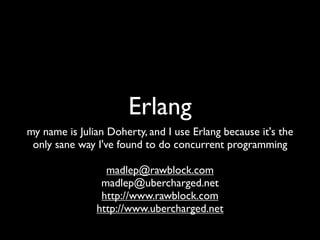 Erlang
my name is Julian Doherty, and I use Erlang because it's the
 only sane way I've found to do concurrent programming

                 madlep@rawblock.com
                madlep@ubercharged.net
                http://www.rawblock.com
               http://www.ubercharged.net
 